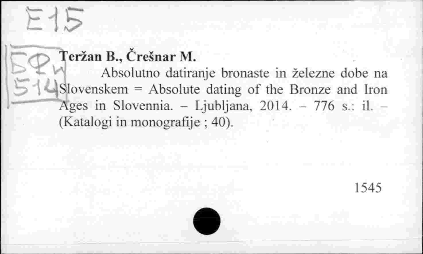 ﻿Terzan В., Cresnar М.
Absolutno datiranje bronaste in zelezne dobe na j <C|Slovenskem = Absolute dating of the Bronze and Iron Ages in Slovennia. - Ljubljana, 2014. - 776 s.: il.
(Katalogi in monografije ; 40).
1545